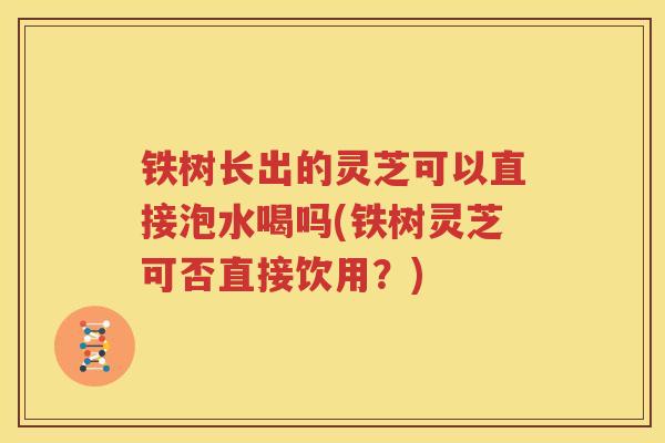 铁树长出的灵芝可以直接泡水喝吗(铁树灵芝可否直接饮用？)