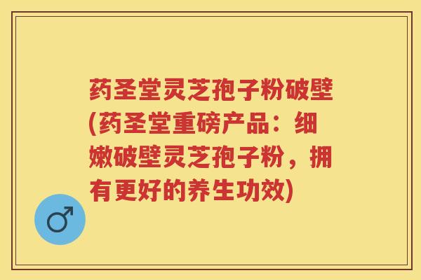 药圣堂灵芝孢子粉破壁(药圣堂重磅产品：细嫩破壁灵芝孢子粉，拥有更好的养生功效)