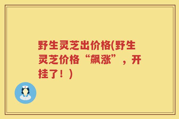 野生灵芝出价格(野生灵芝价格“飙涨”，开挂了！)