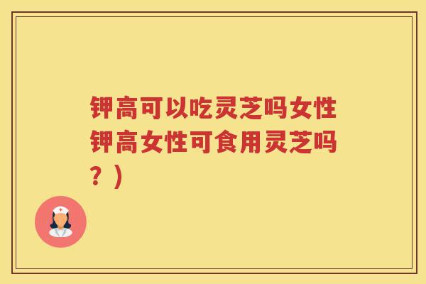 钾高可以吃灵芝吗女性钾高女性可食用灵芝吗？)