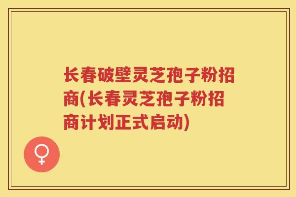 长春破壁灵芝孢子粉招商(长春灵芝孢子粉招商计划正式启动)