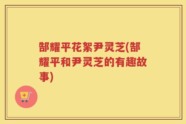 郜耀平花絮尹灵芝(郜耀平和尹灵芝的有趣故事) 郜耀平花絮尹灵芝(郜耀平和尹灵芝的有趣故事)