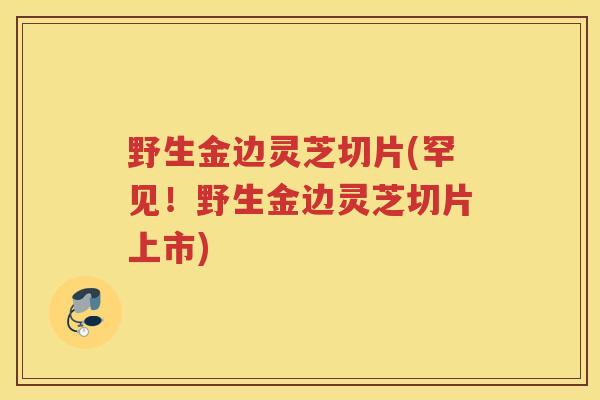 野生金边灵芝切片(罕见！野生金边灵芝切片上市)