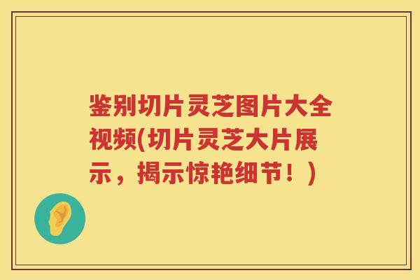 鉴别切片灵芝图片大全视频(切片灵芝大片展示，揭示惊艳细节！)