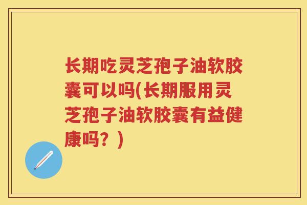长期吃灵芝孢子油软胶囊可以吗(长期服用灵芝孢子油软胶囊有益健康吗？)