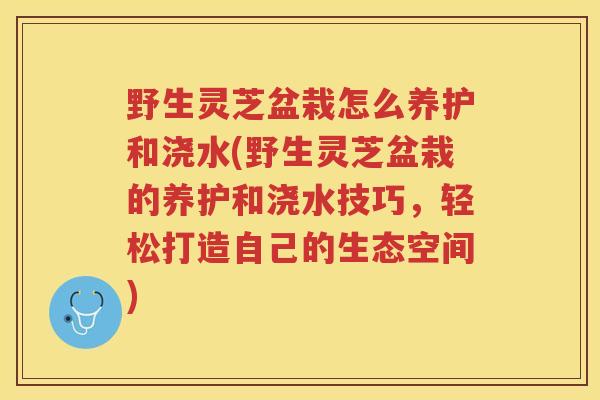 野生灵芝盆栽怎么养护和浇水(野生灵芝盆栽的养护和浇水技巧，轻松打造自己的生态空间)