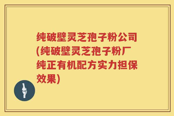 纯破壁灵芝孢子粉公司(纯破壁灵芝孢子粉厂纯正有机配方实力担保效果)