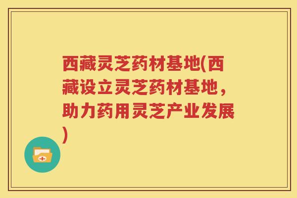 西藏灵芝药材基地(西藏设立灵芝药材基地，助力药用灵芝产业发展)