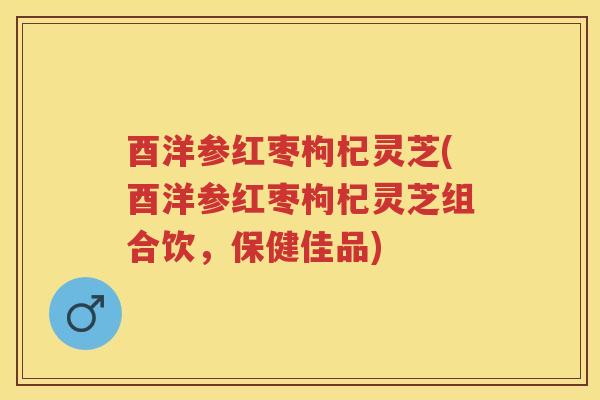 酉洋参红枣枸杞灵芝(酉洋参红枣枸杞灵芝组合饮，保健佳品)