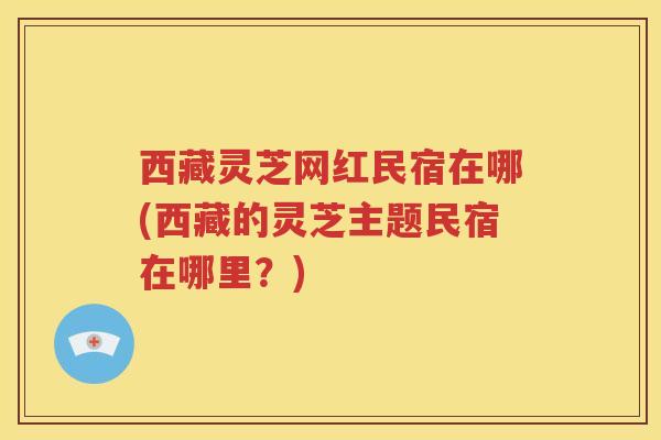 西藏灵芝网红民宿在哪(西藏的灵芝主题民宿在哪里？)