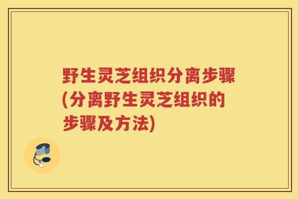 野生灵芝组织分离步骤(分离野生灵芝组织的步骤及方法)