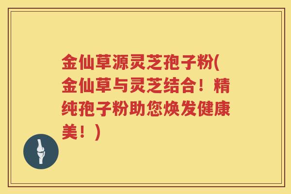 金仙草源灵芝孢子粉(金仙草与灵芝结合！精纯孢子粉助您焕发健康美！)