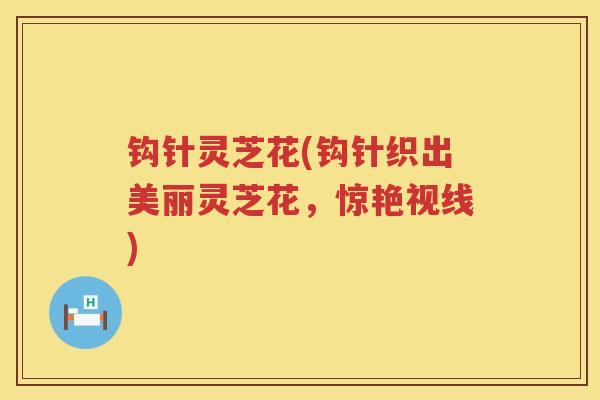 钩针灵芝花(钩针织出美丽灵芝花，惊艳视线)