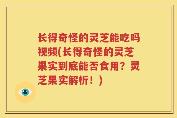 长得奇怪的灵芝能吃吗视频(长得奇怪的灵芝果实到底能否食用？灵芝果实解析！)