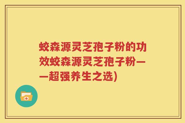 蛟森源灵芝孢子粉的功效蛟森源灵芝孢子粉——超强养生之选)