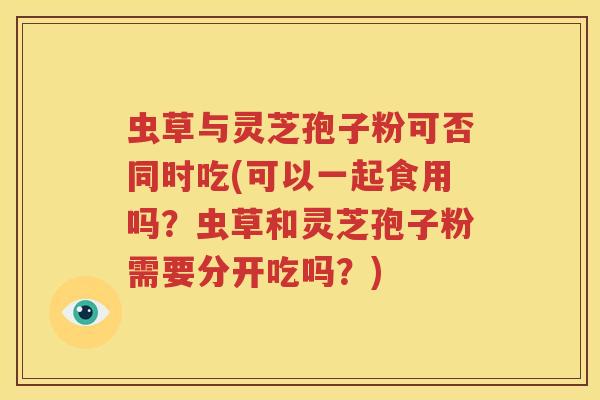 虫草与灵芝孢子粉可否同时吃(可以一起食用吗？虫草和灵芝孢子粉需要分开吃吗？)