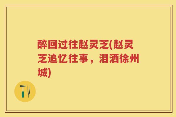 醉回过往赵灵芝(赵灵芝追忆往事，泪洒徐州城)