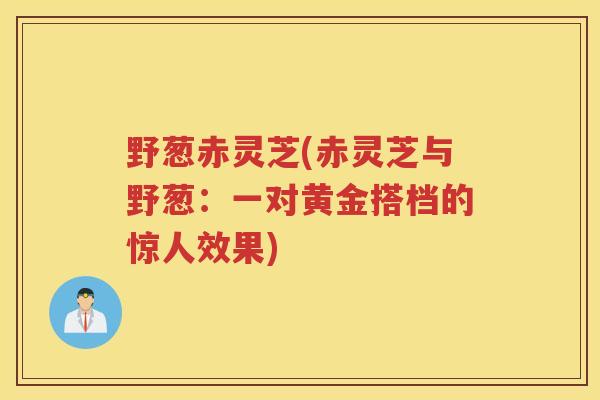 野葱赤灵芝(赤灵芝与野葱：一对黄金搭档的惊人效果)