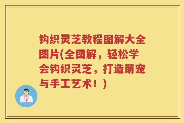 钩织灵芝教程图解大全图片(全图解，轻松学会钩织灵芝，打造萌宠与手工艺术！)