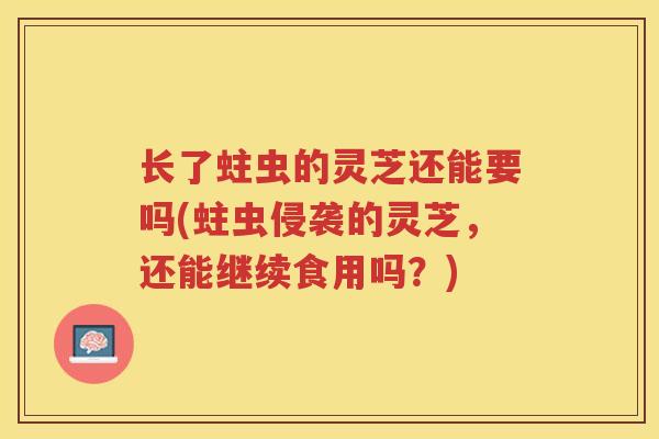 长了蛀虫的灵芝还能要吗(蛀虫侵袭的灵芝，还能继续食用吗？)