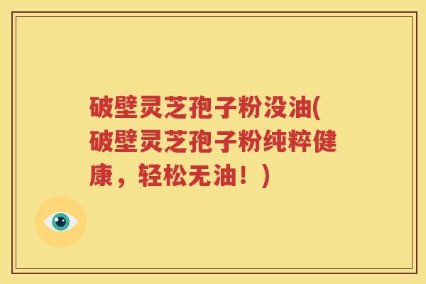 破壁灵芝孢子粉没油(破壁灵芝孢子粉纯粹健康，轻松无油！)