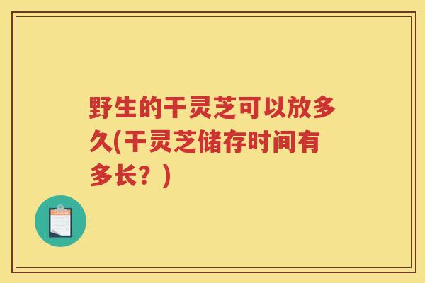 野生的干灵芝可以放多久(干灵芝储存时间有多长？)