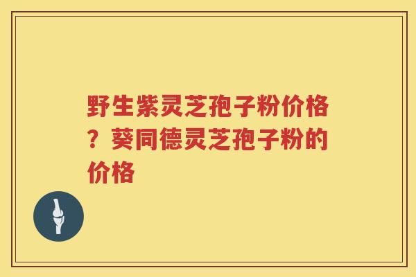 野生紫灵芝孢子粉价格？葵同德灵芝孢子粉的价格
