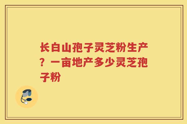长白山孢子灵芝粉生产？一亩地产多少灵芝孢子粉
