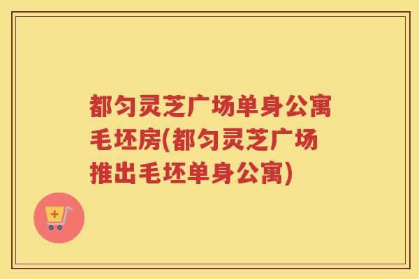 都匀灵芝广场单身公寓毛坯房(都匀灵芝广场推出毛坯单身公寓)