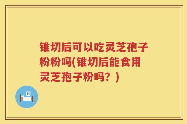 锥切后可以吃灵芝孢子粉粉吗(锥切后能食用灵芝孢子粉吗？)