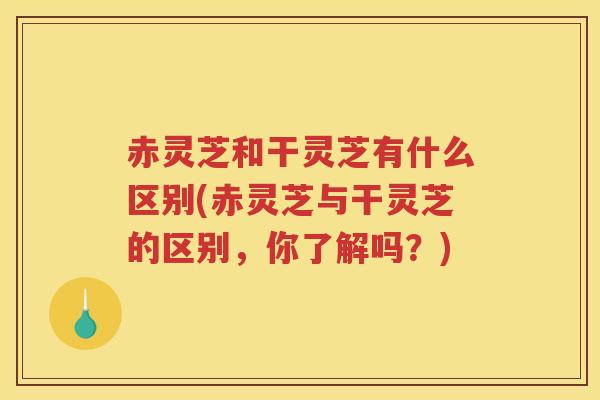 赤灵芝和干灵芝有什么区别(赤灵芝与干灵芝的区别，你了解吗？)