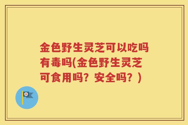 金色野生灵芝可以吃吗有毒吗(金色野生灵芝可食用吗？安全吗？)