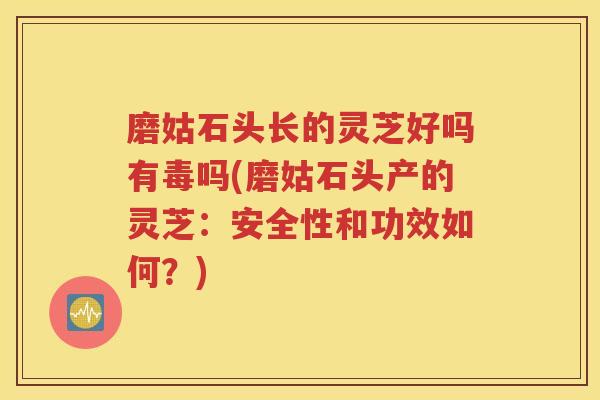 磨姑石头长的灵芝好吗有毒吗(磨姑石头产的灵芝：安全性和功效如何？)
