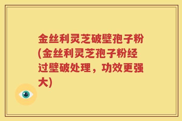 金丝利灵芝破壁孢子粉(金丝利灵芝孢子粉经过壁破处理，功效更强大)