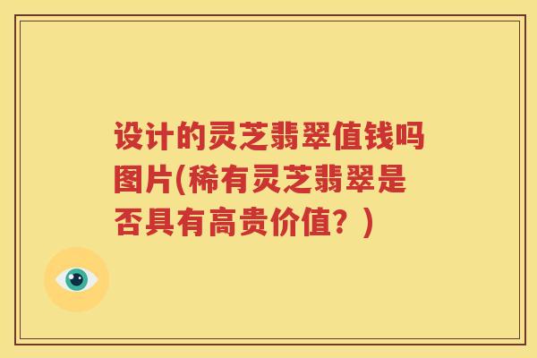 设计的灵芝翡翠值钱吗图片(稀有灵芝翡翠是否具有高贵价值？)