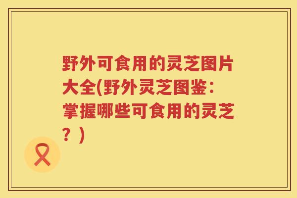野外可食用的灵芝图片大全(野外灵芝图鉴：掌握哪些可食用的灵芝？)