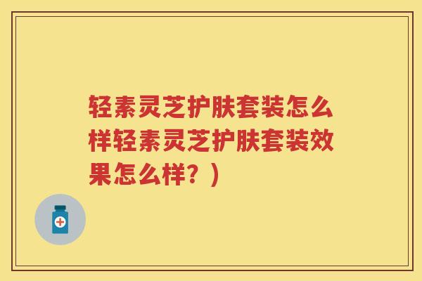 轻素灵芝护肤套装怎么样轻素灵芝护肤套装效果怎么样?) 轻素灵芝护肤套装怎么样轻素灵芝护肤套装效果怎么样?)