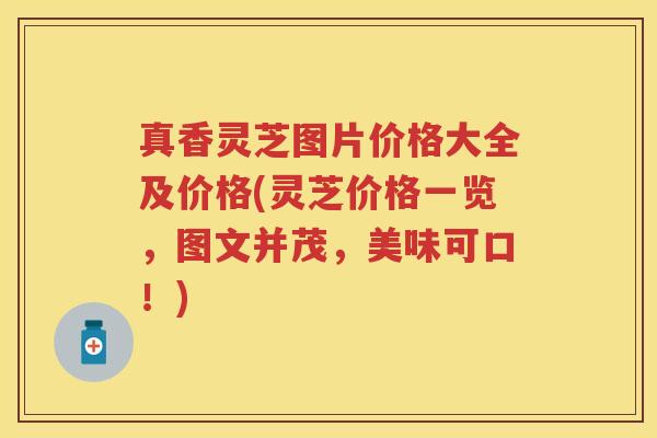 真香灵芝图片价格大全及价格(灵芝价格一览,图文并茂,美味可口!)