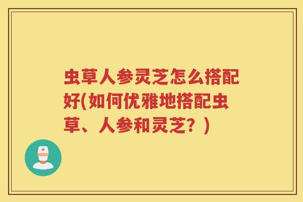 虫草人参灵芝怎么搭配好(如何优雅地搭配虫草、人参和灵芝？)
