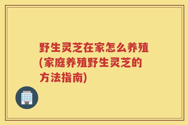 野生灵芝在家怎么养殖(家庭养殖野生灵芝的方法指南)