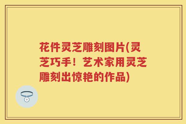 花件灵芝雕刻图片(灵芝巧手！艺术家用灵芝雕刻出惊艳的作品)