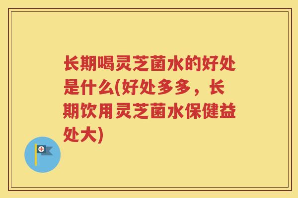 长期喝灵芝菌水的好处是什么(好处多多，长期饮用灵芝菌水保健益处大)