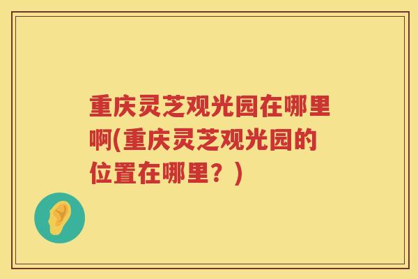 重庆灵芝观光园在哪里啊(重庆灵芝观光园的位置在哪里？)