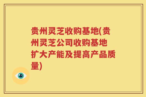 贵州灵芝收购基地(贵州灵芝公司收购基地 扩大产能及提高产品质量)