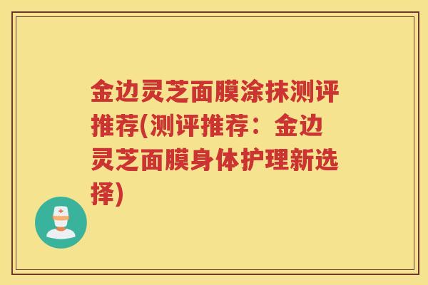 金边灵芝面膜涂抹测评推荐(测评推荐：金边灵芝面膜身体护理新选择)
