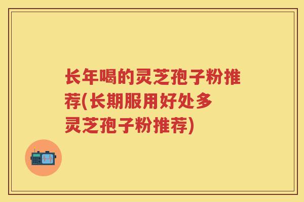 长年喝的灵芝孢子粉推荐(长期服用好处多 灵芝孢子粉推荐)