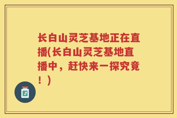 长白山灵芝基地正在直播(长白山灵芝基地直播中，赶快来一探究竟！)