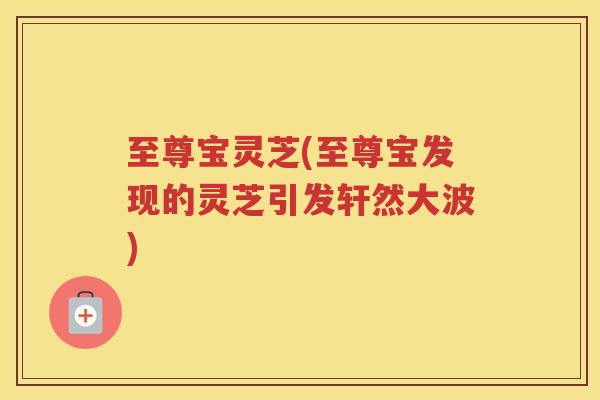 至尊宝灵芝(至尊宝发现的灵芝引发轩然大波)