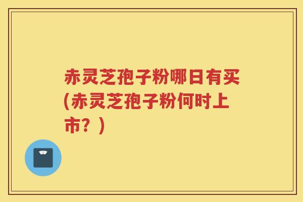 赤灵芝孢子粉哪日有买(赤灵芝孢子粉何时上市？)