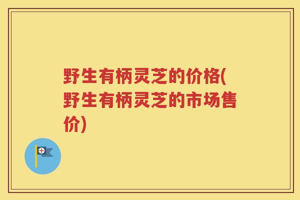 野生有柄灵芝的价格(野生有柄灵芝的市场售价)